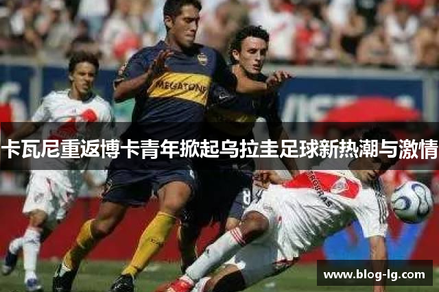 卡瓦尼重返博卡青年掀起乌拉圭足球新热潮与激情