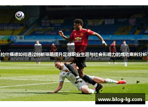 拉什福德如何通过创新策略提升足球职业生涯与社会影响力的成功案例分析