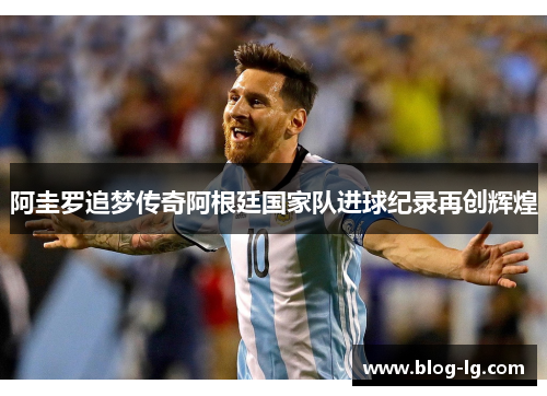 阿圭罗追梦传奇阿根廷国家队进球纪录再创辉煌
