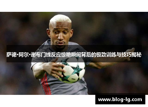 萨德·阿尔·谢布门线反应惊艳瞬间背后的极致训练与技巧揭秘