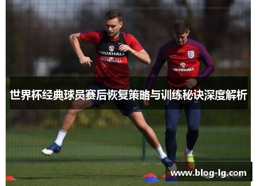 世界杯经典球员赛后恢复策略与训练秘诀深度解析