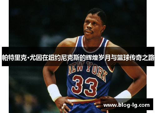 帕特里克·尤因在纽约尼克斯的辉煌岁月与篮球传奇之路