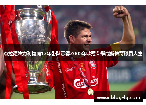 杰拉德效力利物浦17年带队赢得2005年欧冠荣耀成就传奇球员人生