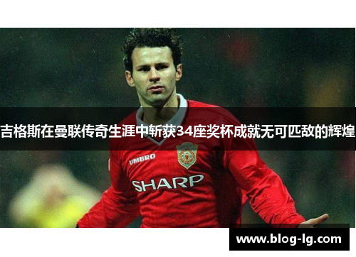 吉格斯在曼联传奇生涯中斩获34座奖杯成就无可匹敌的辉煌