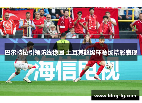 巴尔特拉引领防线稳固 土耳其超级杯赛场精彩表现