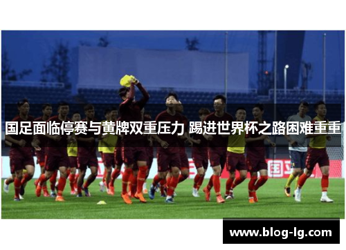 国足面临停赛与黄牌双重压力 踢进世界杯之路困难重重