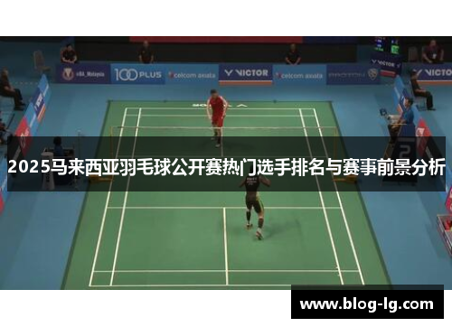 2025马来西亚羽毛球公开赛热门选手排名与赛事前景分析