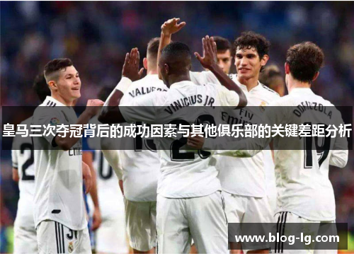 皇马三次夺冠背后的成功因素与其他俱乐部的关键差距分析